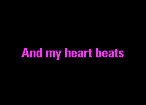 And my heart beats