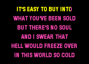 IT'S ERSY TO BUY INTO
WHAT YOU'VE BEEN SOLD
BUT THERE'S N0 SOUL
AND I SWERR THAT
HELL WOULD FREEZE OVER
IN THIS WORLD 80 COLD
