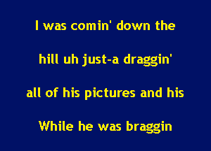 l was comin' down the
hill uh just-a draggin'
all of his pictures and his

While he was braggin