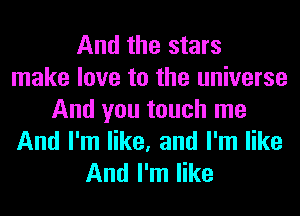 And the stars
make love to the universe

And you touch me
And I'm like, and I'm like
And I'm like