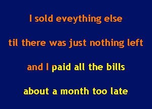 I sold eveything else
til there was just nothing left
and I paid all the bills

about a month too late