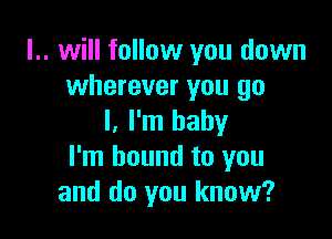 l.. will follow you down
wherever you go

I, I'm baby
I'm bound to you
and do you know?