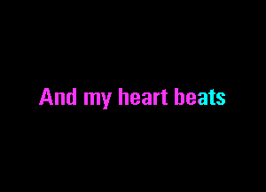 And my heart beats