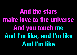 And the stars
make love to the universe

And you touch me
And I'm like, and I'm like
And I'm like