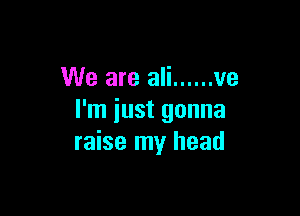 We are ali ...... ve

I'm iust gonna
raise my head