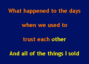 What happened to the days

when we used to
trust each other

And all of the things I sold