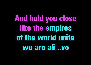 And hold you close
like the empires

of the world unite
we are ali...ve