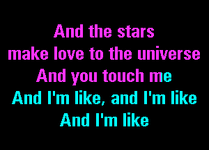 And the stars
make love to the universe

And you touch me
And I'm like, and I'm like
And I'm like