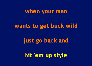 when your man
wants to get buck wild

just go back and

hit 'em up style