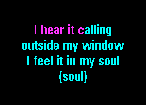 I hear it calling
outside my window

I feel it in my soul
(soul)