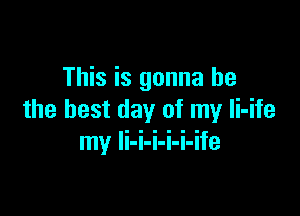 This is gonna be

the best day of my Ii-ife
my li-i-i-i-i-ife