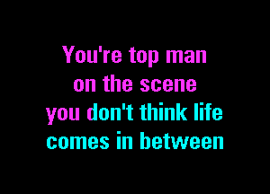 You're top man
on the scene

you don't think life
comes in between