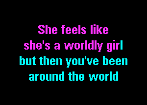 She feels like
she's a worldly girl

but then you've been
around the world