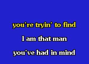 you're tryin' to find

I am that man

you've had in mind