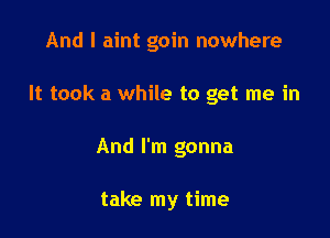 And I aint goin nowhere

It took a while to get me in
And I'm gonna

take my time