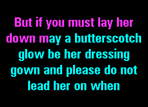 But if you must lay her
down may a butterscotch
glow be her dressing
gown and please do not
lead her on when