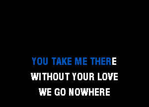 YOU TAKE ME THERE
WITHOUT YOUR LOVE
WE GO NOWHERE