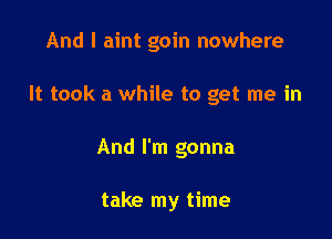 And I aint goin nowhere

It took a while to get me in
And I'm gonna

take my time