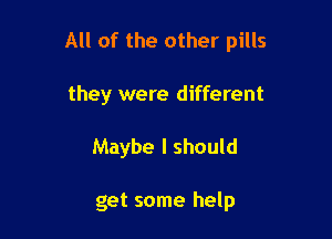 All of the other pills

they were different
Maybe I should

get some help