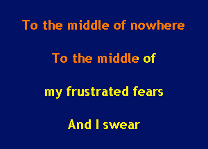 To the middle of nowhere

To the middle of

my frustrated fears

And I swear