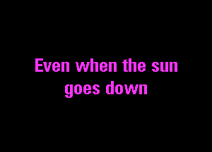 Even when the sun

goes down