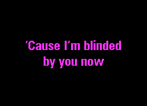 'Cause I'm blinded

by you now