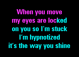 When you move
my eyes are locked

on you so I'm stuck
I'm hypnotized
it's the way you shine