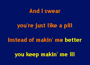 And I swear
you're just like a pill

Instead of makin' me better

you keep makin' me ill