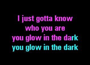 I iust gotta know
who you are

you glow in the dark
you glow in the dark