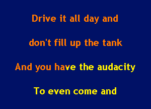 Drive it all day and

don't fill up the tank

And you have the audacity

To even come and