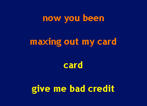 now you been

maxing out my card

card

give me bad credit