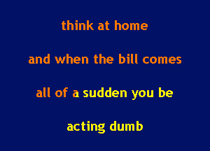 think at home

and when the bill comes

all of a sudden you be

acting dumb