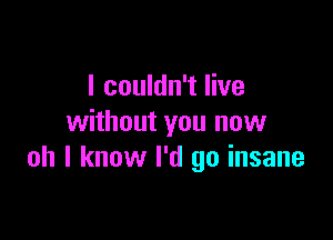 I couldn't live

without you now
oh I know I'd go insane