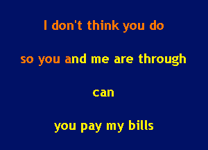 I don't think you do

so you and me are through
can

you pay my bills