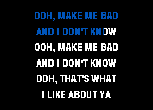 00H, MAKE ME BAD
AND I DON'T KNOW
00H, MAKE ME BAD
AND I DON'T KNOW
00H, THAT'S WHAT

I LIKE ABOUT YA l