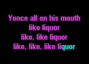 Yonce all on his mouth
like liquor

like, like liquor
like. like, like liquor