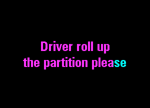 Driver roll up

the partition please