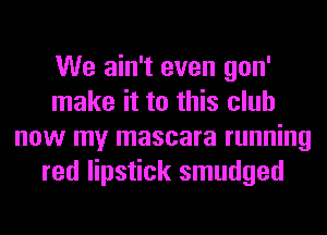 We ain't even gon'
make it to this club
now my mascara running
red lipstick smudged