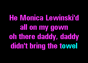 He Monica Lewinski'd
all on my gown

oh there daddy, daddy
didn't bring the towel
