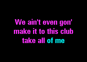 We ain't even gon'

make it to this club
take all of me