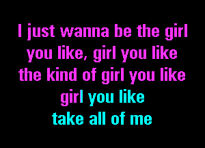 I iust wanna be the girl
you like, girl you like
the kind of girl you like
girl you like
take all of me