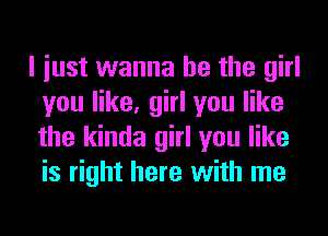 I iust wanna be the girl
you like, girl you like
the kinda girl you like
is right here with me