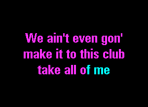 We ain't even gon'

make it to this club
take all of me