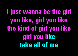 I iust wanna be the girl
you like, girl you like
the kind of girl you like
girl you like
take all of me