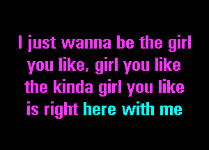 I iust wanna be the girl
you like, girl you like
the kinda girl you like
is right here with me