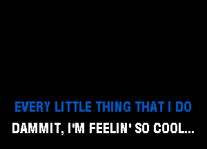 EVERY LITTLE THING THAT I DO
DAMMIT, I'M FEELIH' SO COOL...