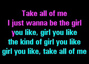 Take all of me
I iust wanna be the girl
you like, girl you like
the kind of girl you like
girl you like, take all of me