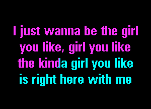 I iust wanna be the girl
you like, girl you like
the kinda girl you like
is right here with me