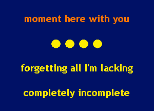 moment here with you

0000

forgetting all I'm lacking

completely incomplete