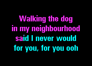 Walking the dog
in my neighbourhood

said I never would
for you, for you ooh